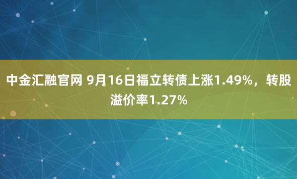 中金汇融官网 9月16日福立转债上涨1.49%，转股溢价率1.27%
