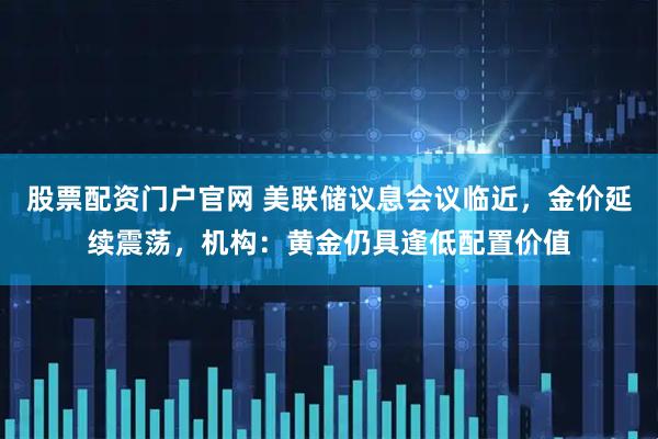股票配资门户官网 美联储议息会议临近，金价延续震荡，机构：黄金仍具逢低配置价值