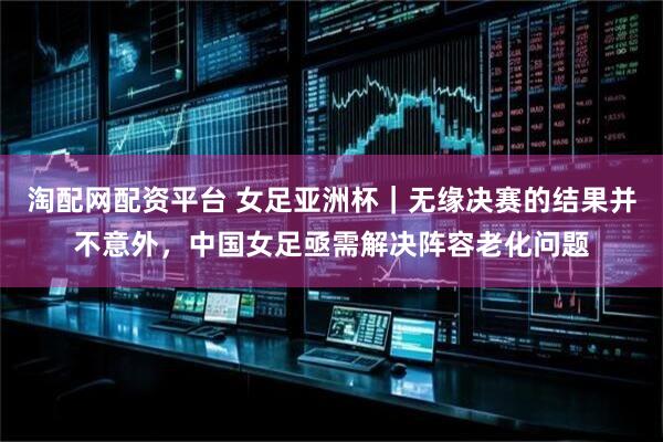 淘配网配资平台 女足亚洲杯｜无缘决赛的结果并不意外，中国女足亟需解决阵容老化问题