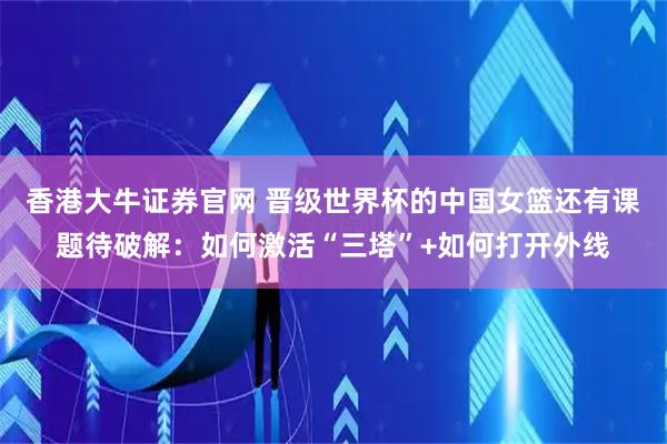 香港大牛证券官网 晋级世界杯的中国女篮还有课题待破解：如何激活“三塔”+如何打开外线