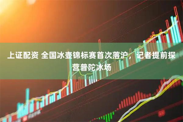 上证配资 全国冰壶锦标赛首次落沪，记者提前探营普陀冰场