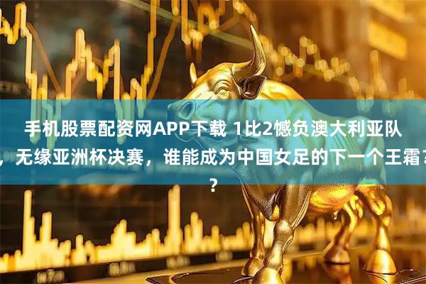 手机股票配资网APP下载 1比2憾负澳大利亚队，无缘亚洲杯决赛，谁能成为中国女足的下一个王霜？