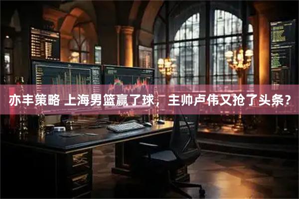 亦丰策略 上海男篮赢了球，主帅卢伟又抢了头条？