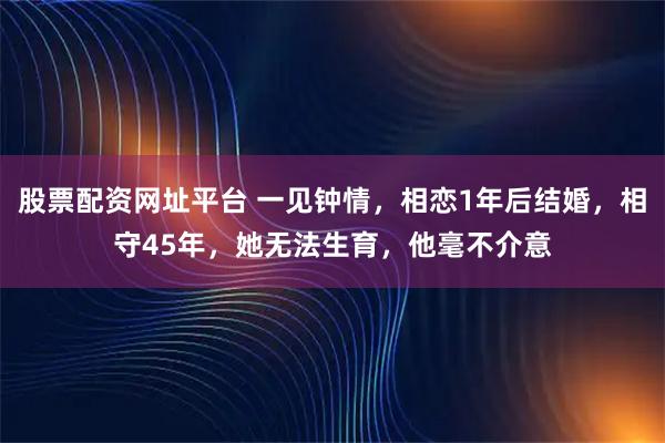 股票配资网址平台 一见钟情，相恋1年后结婚，相守45年，她无法生育，他毫不介意