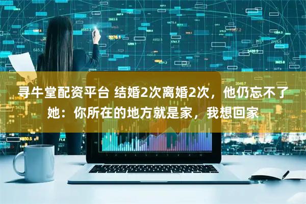 寻牛堂配资平台 结婚2次离婚2次，他仍忘不了她：你所在的地方就是家，我想回家