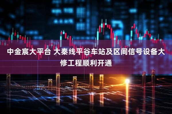 中金宸大平台 大秦线平谷车站及区间信号设备大修工程顺利开通