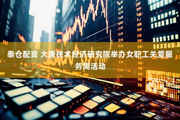 泰仓配资 大唐技术经济研究院举办女职工关爱服务周活动