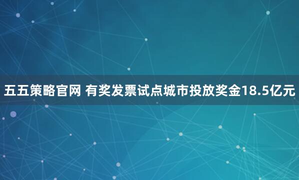 五五策略官网 有奖发票试点城市投放奖金18.5亿元