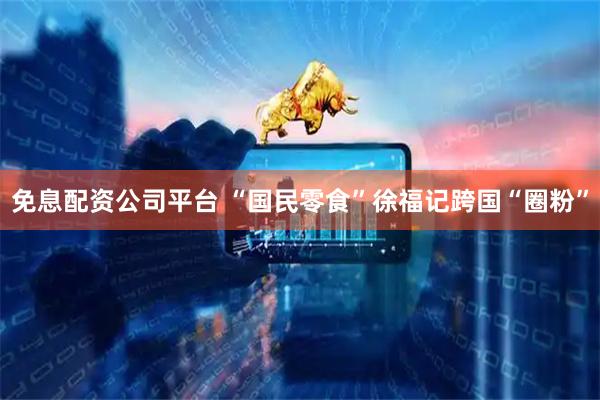 免息配资公司平台 “国民零食”徐福记跨国“圈粉”