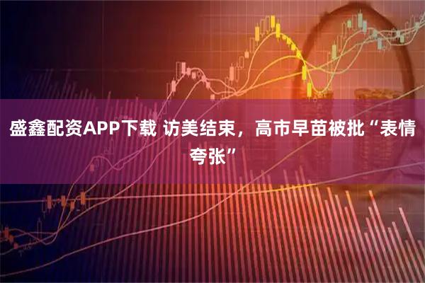 盛鑫配资APP下载 访美结束，高市早苗被批“表情夸张”