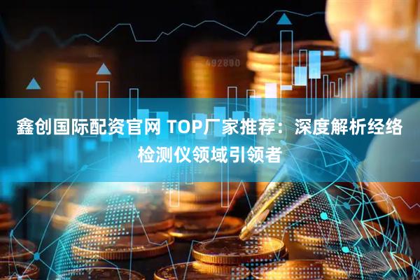 鑫创国际配资官网 TOP厂家推荐：深度解析经络检测仪领域引领者