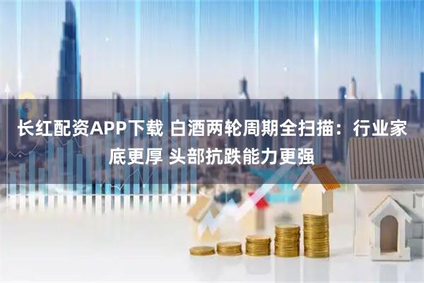 长红配资APP下载 白酒两轮周期全扫描：行业家底更厚 头部抗跌能力更强