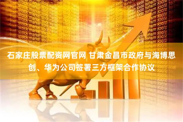 石家庄股票配资网官网 甘肃金昌市政府与海博思创、华为公司签署三方框架合作协议