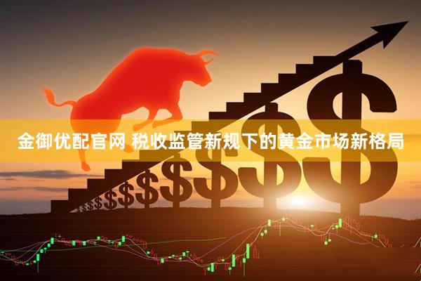 金御优配官网 税收监管新规下的黄金市场新格局