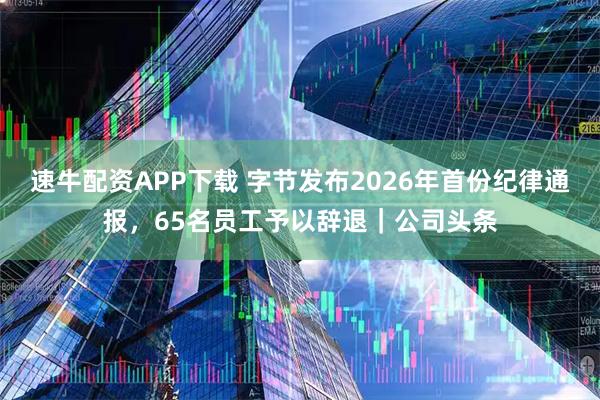 速牛配资APP下载 字节发布2026年首份纪律通报，65名员工予以辞退｜公司头条