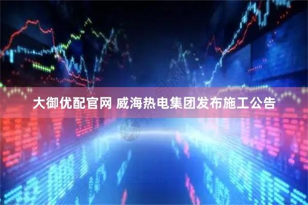 大御优配官网 威海热电集团发布施工公告