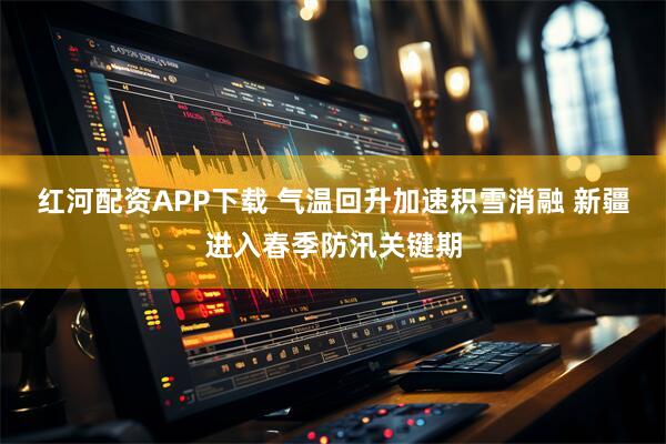 红河配资APP下载 气温回升加速积雪消融 新疆进入春季防汛关键期