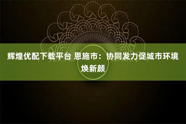 辉煌优配下载平台 恩施市：协同发力促城市环境焕新颜