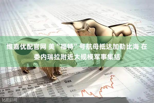 维嘉优配官网 美“福特”号航母抵达加勒比海 在委内瑞拉附近大规模军事集结