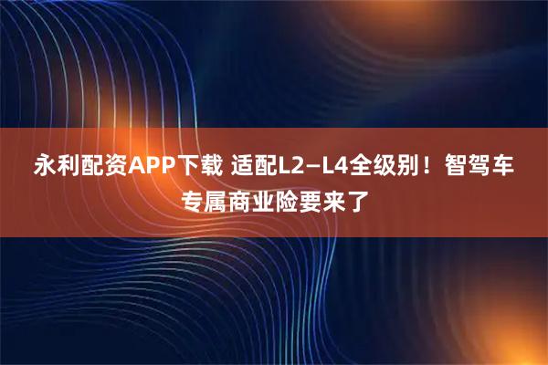 永利配资APP下载 适配L2—L4全级别！智驾车专属商业险要来了