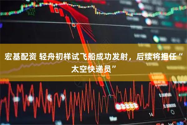 宏基配资 轻舟初样试飞船成功发射，后续将担任“太空快递员”