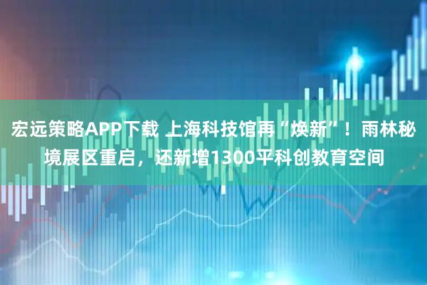 宏远策略APP下载 上海科技馆再“焕新”！雨林秘境展区重启，还新增1300平科创教育空间