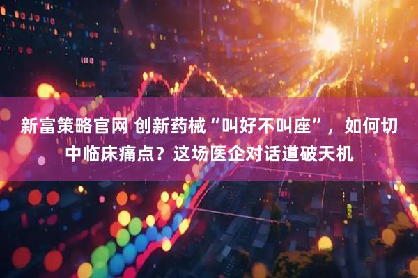 新富策略官网 创新药械“叫好不叫座”，如何切中临床痛点？这场医企对话道破天机