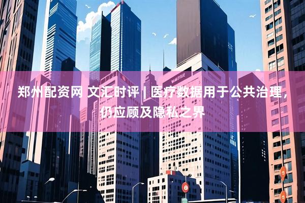 郑州配资网 文汇时评 | 医疗数据用于公共治理，仍应顾及隐私之界