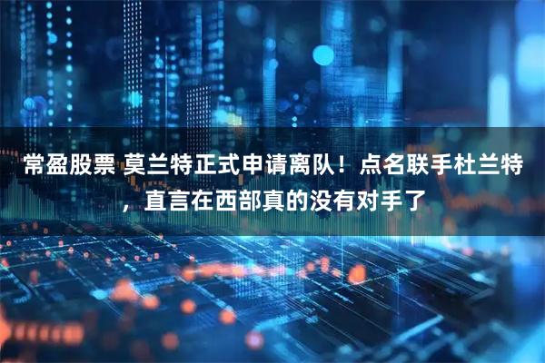 常盈股票 莫兰特正式申请离队！点名联手杜兰特，直言在西部真的没有对手了