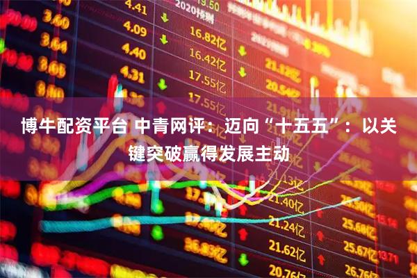 博牛配资平台 中青网评：迈向“十五五”：以关键突破赢得发展主动