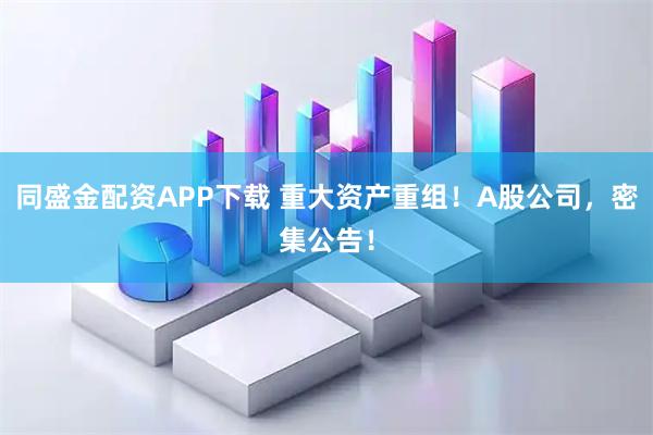同盛金配资APP下载 重大资产重组！A股公司，密集公告！