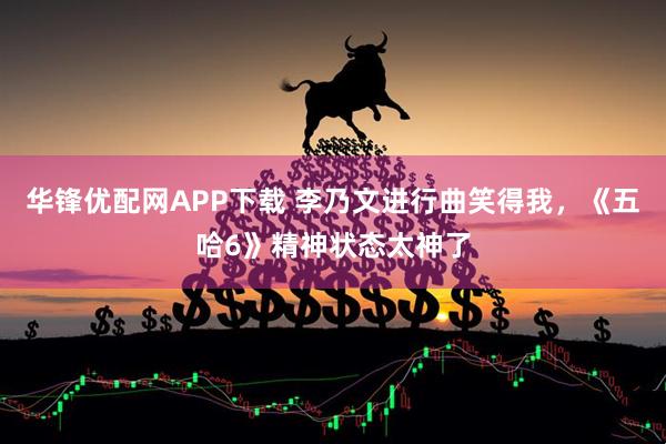 华锋优配网APP下载 李乃文进行曲笑得我，《五哈6》精神状态太神了