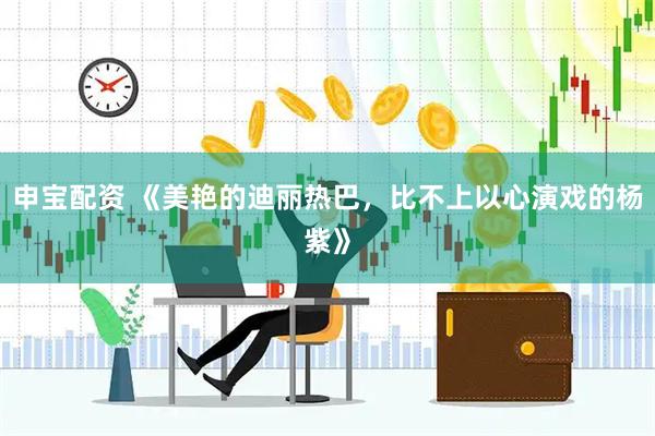 申宝配资 《美艳的迪丽热巴，比不上以心演戏的杨紫》