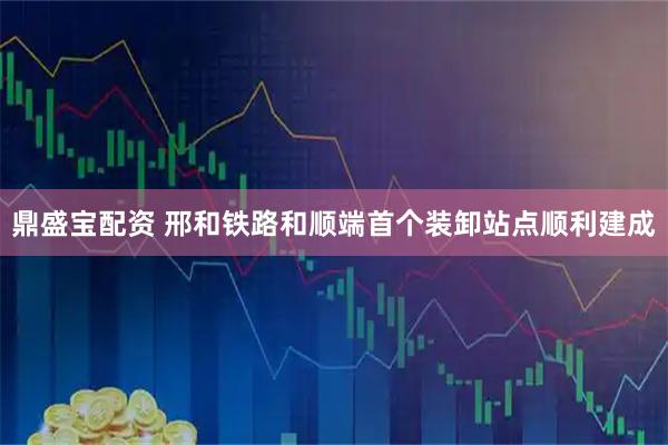 鼎盛宝配资 邢和铁路和顺端首个装卸站点顺利建成