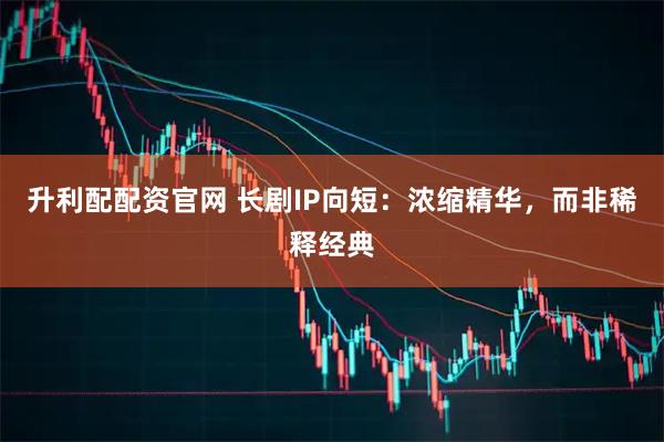 升利配配资官网 长剧IP向短：浓缩精华，而非稀释经典