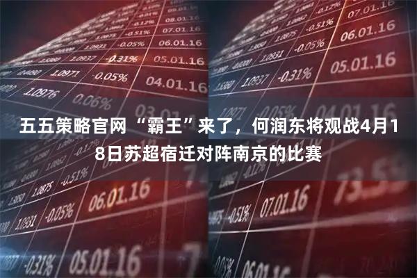 五五策略官网 “霸王”来了，何润东将观战4月18日苏超宿迁对阵南京的比赛