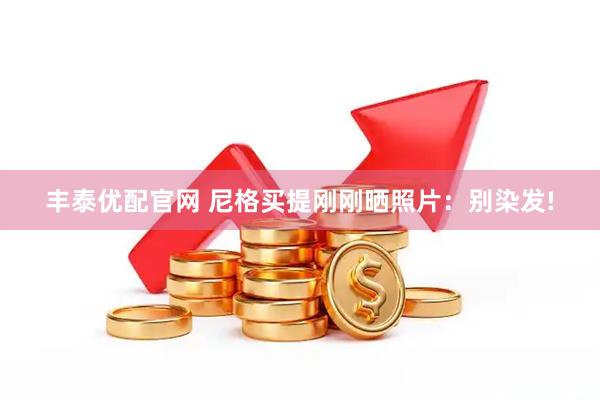 丰泰优配官网 尼格买提刚刚晒照片：别染发!
