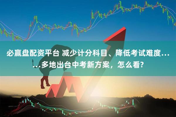 必赢盘配资平台 减少计分科目、降低考试难度……多地出台中考新方案，怎么看?