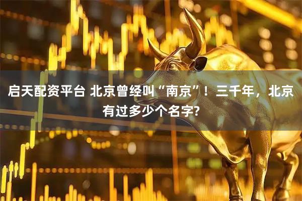 启天配资平台 北京曾经叫“南京”！三千年，北京有过多少个名字?