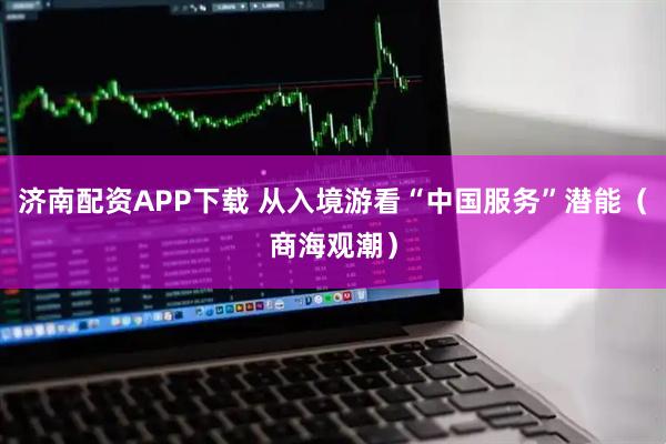 济南配资APP下载 从入境游看“中国服务”潜能（商海观潮）