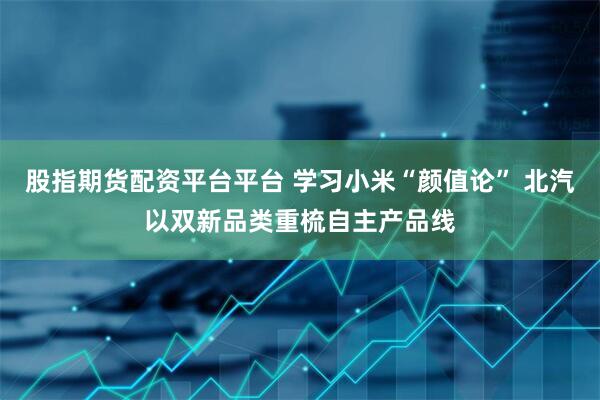 股指期货配资平台平台 学习小米“颜值论” 北汽以双新品类重梳自主产品线