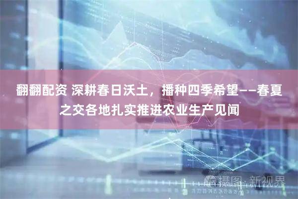 翻翻配资 深耕春日沃土，播种四季希望——春夏之交各地扎实推进农业生产见闻