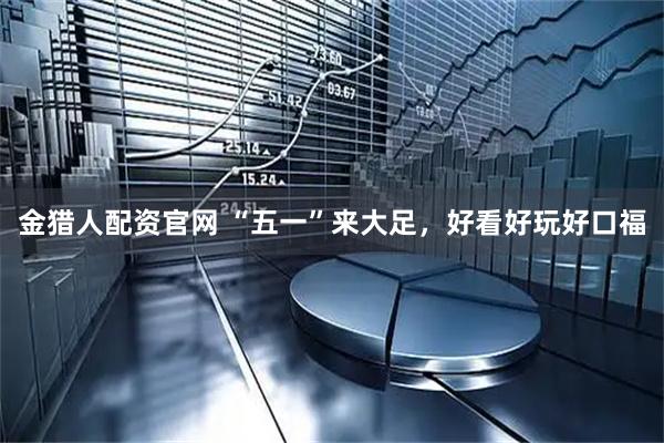 金猎人配资官网 “五一”来大足，好看好玩好口福