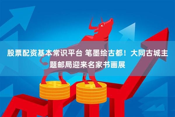 股票配资基本常识平台 笔墨绘古都！大同古城主题邮局迎来名家书画展