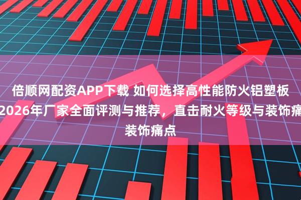 倍顺网配资APP下载 如何选择高性能防火铝塑板？2026年厂家全面评测与推荐，直击耐火等级与装饰痛点