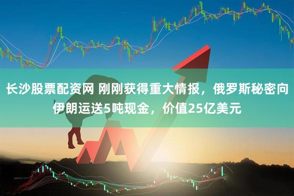 长沙股票配资网 刚刚获得重大情报，俄罗斯秘密向伊朗运送5吨现金，价值25亿美元