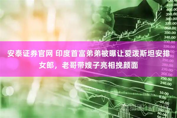 安泰证券官网 印度首富弟弟被曝让爱泼斯坦安排女郎，老哥带嫂子亮相挽颜面