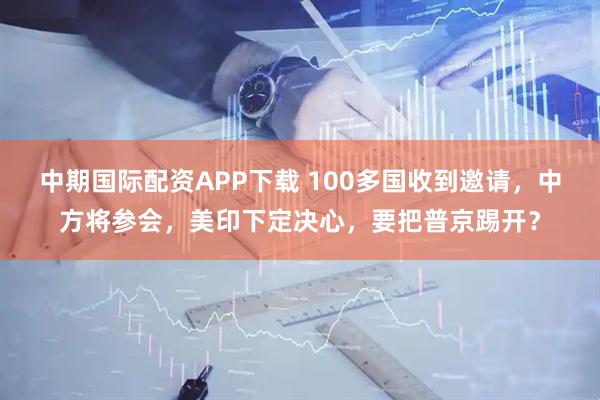 中期国际配资APP下载 100多国收到邀请，中方将参会，美印下定决心，要把普京踢开？