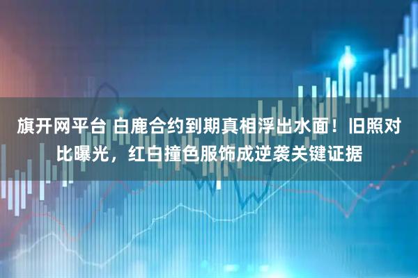 旗开网平台 白鹿合约到期真相浮出水面！旧照对比曝光，红白撞色服饰成逆袭关键证据