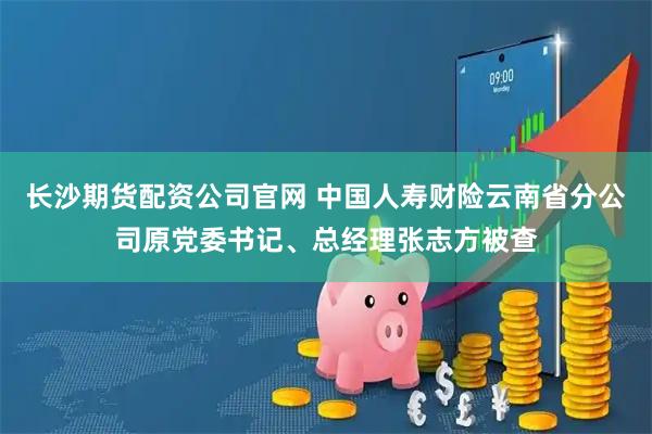 长沙期货配资公司官网 中国人寿财险云南省分公司原党委书记、总经理张志方被查